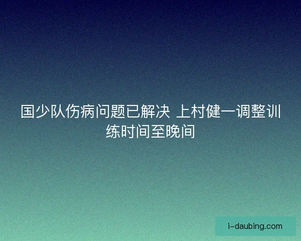国少队伤病问题已解决 上村健一调整训练时间至晚间
