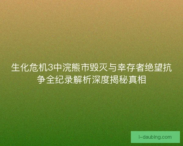 生化危机3中浣熊市毁灭与幸存者绝望抗争全纪录解析深度揭秘真相
