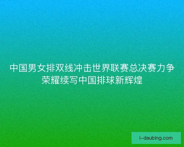 中国男女排双线冲击世界联赛总决赛力争荣耀续写中国排球新辉煌