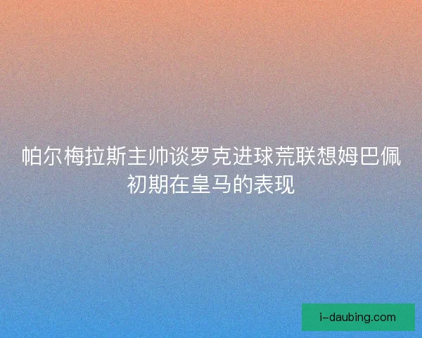 帕尔梅拉斯主帅谈罗克进球荒联想姆巴佩初期在皇马的表现