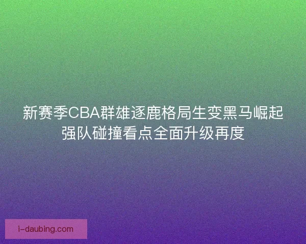 新赛季CBA群雄逐鹿格局生变黑马崛起强队碰撞看点全面升级再度