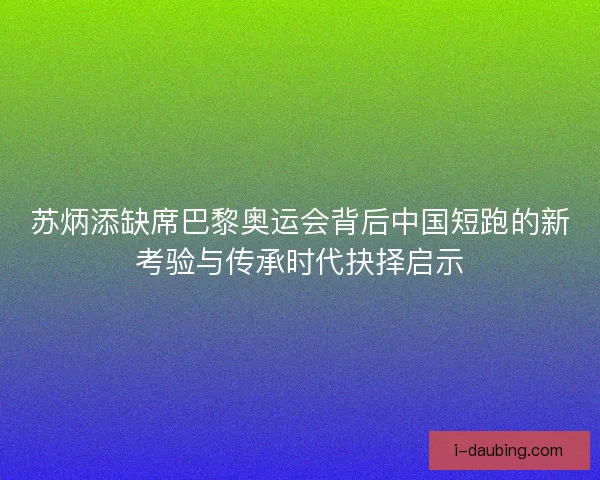 苏炳添缺席巴黎奥运会背后中国短跑的新考验与传承时代抉择启示