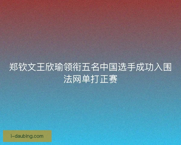 郑钦文王欣瑜领衔五名中国选手成功入围法网单打正赛