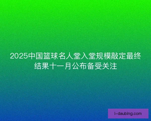 2025中国篮球名人堂入堂规模敲定最终结果十一月公布备受关注