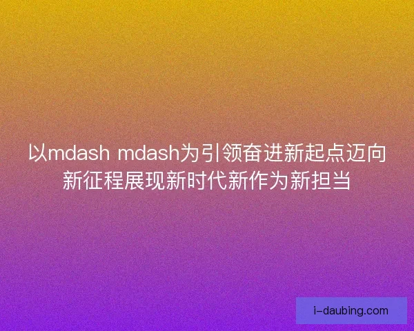 以mdash mdash为引领奋进新起点迈向新征程展现新时代新作为新担当