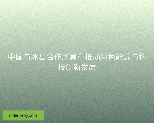 中国与冰岛合作新篇章推动绿色能源与科技创新发展