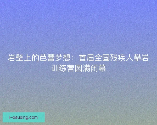 岩壁上的芭蕾梦想：首届全国残疾人攀岩训练营圆满闭幕