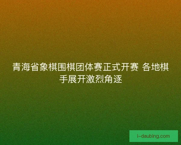 青海省象棋围棋团体赛正式开赛 各地棋手展开激烈角逐